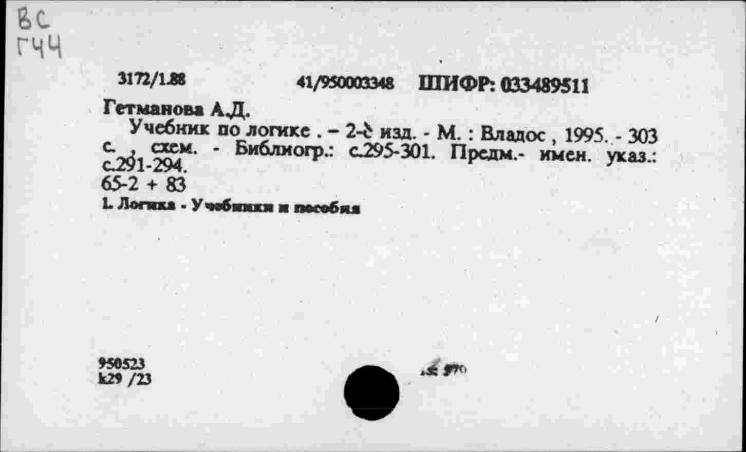 ﻿гчч
3172/1Л	41/950003348 ШИФР: 033489511
Гетманова АД.
Учебник по логике . - 2-£ изд. - М. : Владос , 1995. - 303 2^*’ ' Библиогр.: С295-301. Предм.- имен, указ.: 65-2 + 83
1. Логика - Учобпжкя ■ пособия
>50523 к2>/23
.4 9*